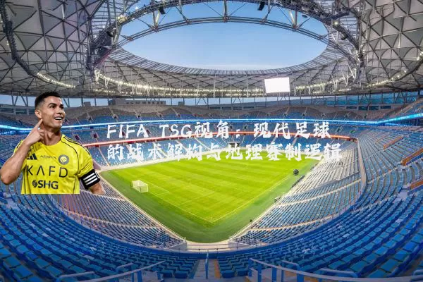 FIFA TSG视角:现代足球的战术解构与地理赛制逻辑